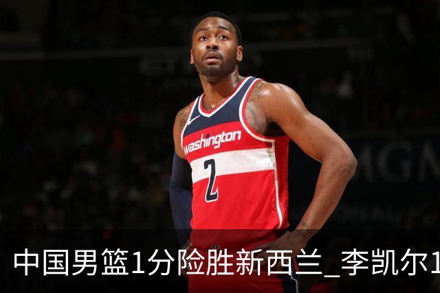 中国男篮1分险胜新西兰 李凯尔18分+致胜抢断